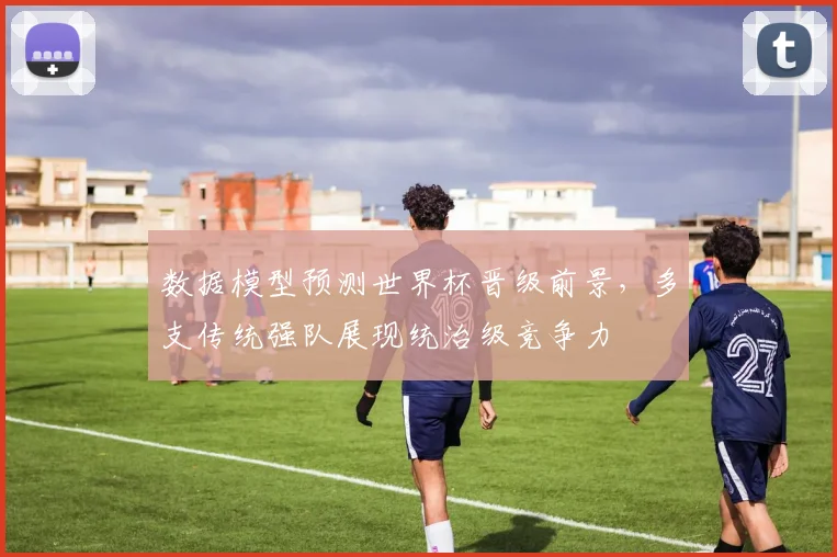 数据模型预测世界杯晋级前景，多支传统强队展现统治级竞争力 - 天下足球网推荐