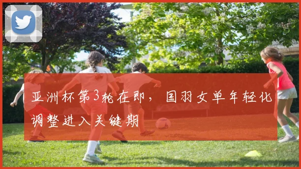 亚洲杯第3轮在即,国羽女单年轻化调整进入关键期 - 天下足球网推荐