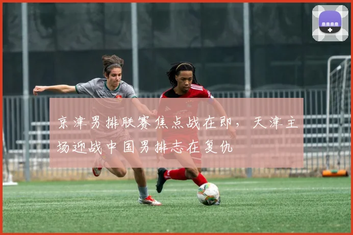 京津男排联赛焦点战在即,天津主场迎战中国男排志在复仇 - 天下足球网推荐