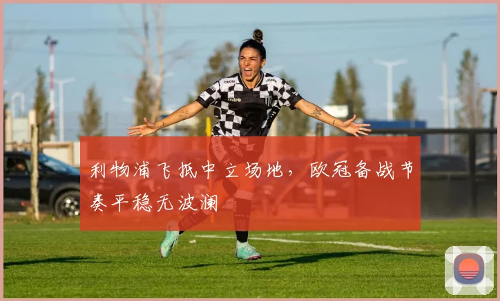 利物浦飞抵中立场地，欧冠备战节奏平稳无波澜 - 天下足球网图集