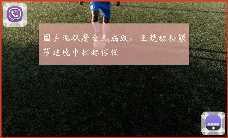 国乒混双磨合见成效,王楚钦孙颖莎逆境中扛起信任 - 天下足球网推荐