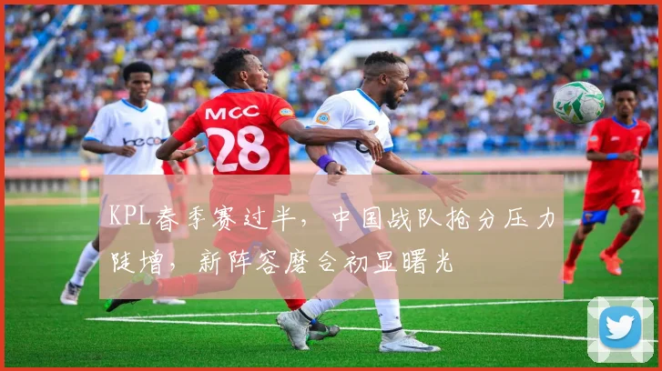 KPL春季赛过半,中国战队抢分压力陡增,新阵容磨合初显曙光 - 天下足球网推荐