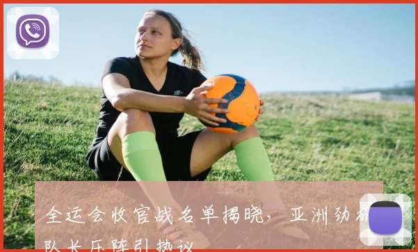 全运会收官战名单揭晓,亚洲劲旅队长压阵引热议 - 天下足球网推荐