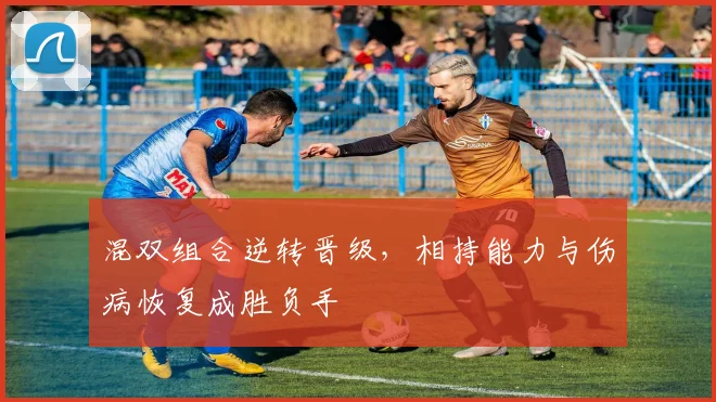 混双组合逆转晋级,相持能力与伤病恢复成胜负手 - 天下足球网推荐