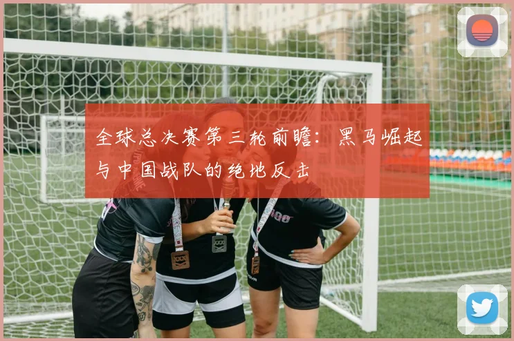 全球总决赛第三轮前瞻:黑马崛起与中国战队的绝地反击 - 天下足球网推荐
