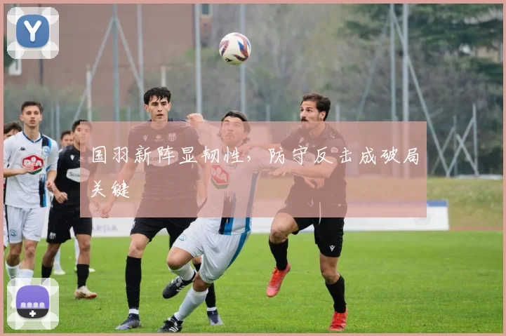 国羽新阵显韧性，防守反击成破局关键 - 天下足球网资讯