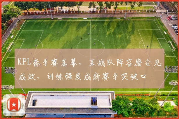 KPL春季赛落幕,某战队阵容磨合见成效,训练强度成新赛季突破口 - 天下足球网推荐