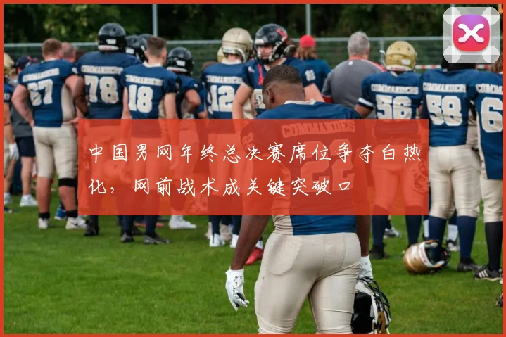 中国男网年终总决赛席位争夺白热化，网前战术成关键突破口 - 天下足球网精选