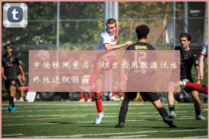 中场铁闸重启,切尔西用数据说话终结连败阴霾 - 天下足球网推荐