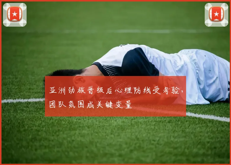 亚洲劲旅晋级后心理防线受考验,团队氛围成关键变量 - 天下足球网推荐
