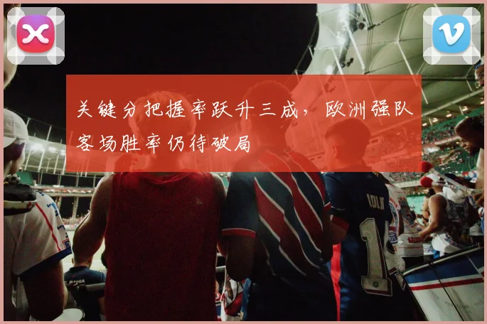 关键分把握率跃升三成,欧洲强队客场胜率仍待破局 - 天下足球网推荐