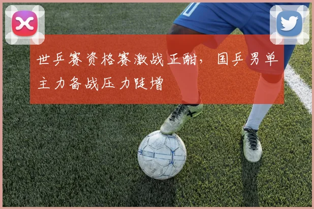 世乒赛资格赛激战正酣,国乒男单主力备战压力陡增 - 天下足球网推荐
