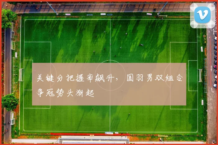 关键分把握率飙升,国羽男双组合争冠势头渐起 - 天下足球网推荐