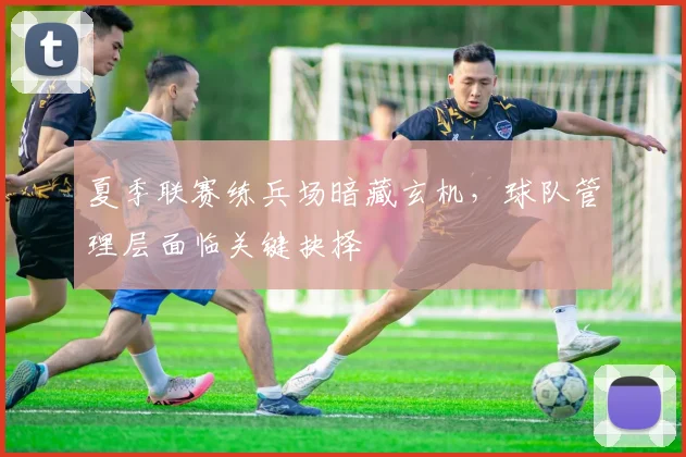 夏季联赛练兵场暗藏玄机，球队管理层面临关键抉择 - 天下足球网推荐
