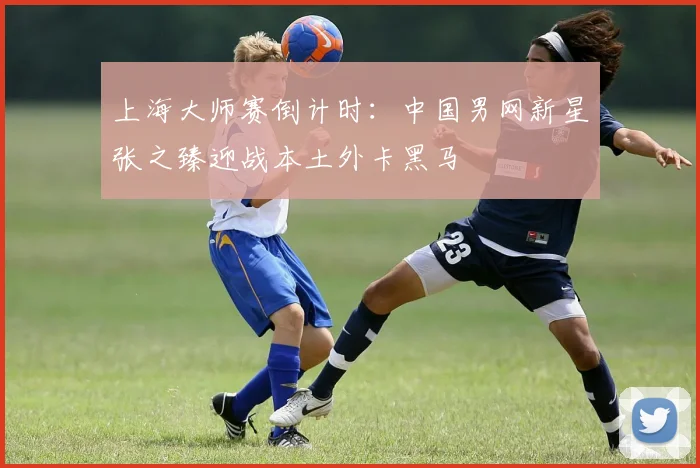 上海大师赛倒计时:中国男网新星张之臻迎战本土外卡黑马 - 天下足球网推荐