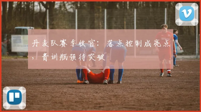 丹麦队赛季收官:落点控制成亮点,青训瓶颈待突破 - 天下足球网推荐