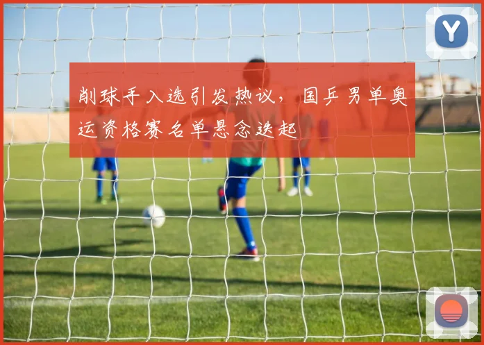 削球手入选引发热议，国乒男单奥运资格赛名单悬念迭起 - 天下足球网推荐