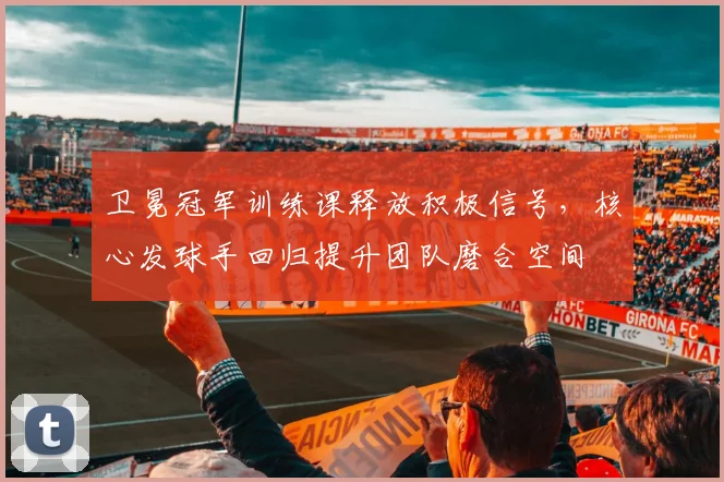 卫冕冠军训练课释放积极信号,核心发球手回归提升团队磨合空间 - 天下足球网推荐