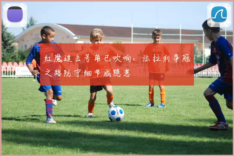 红魔追击号角已吹响,法拉利争冠之路防守细节成隐患 - 天下足球网推荐