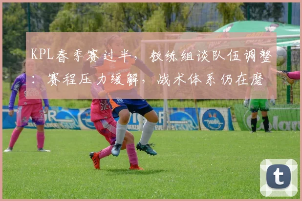 KPL春季赛过半，教练组谈队伍调整：赛程压力缓解，战术体系仍在磨合 - 天下足球网推荐