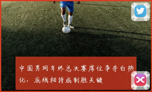 中国男网年终总决赛席位争夺白热化，底线相持成制胜关键 - 天下足球网推荐