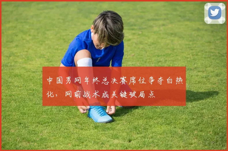 中国男网年终总决赛席位争夺白热化,网前战术成关键破局点 - 天下足球网推荐