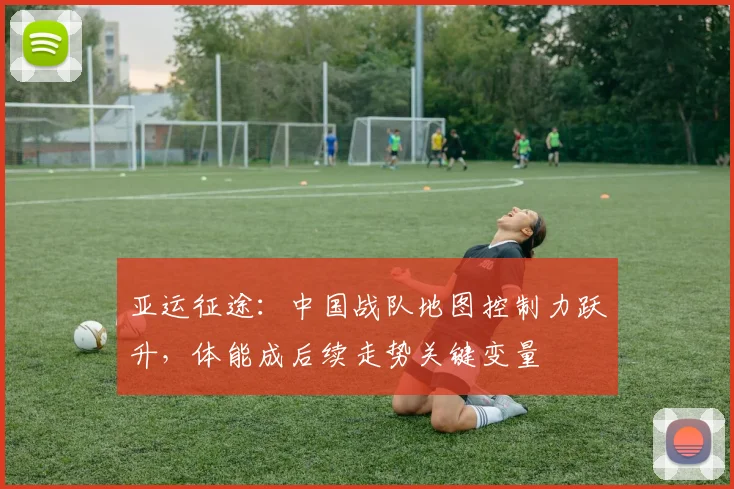 亚运征途:中国战队地图控制力跃升,体能成后续走势关键变量 - 天下足球网推荐