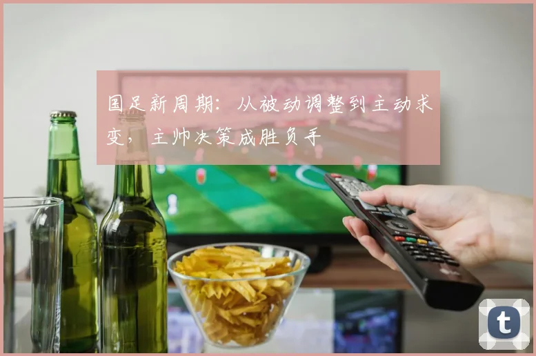 国足新周期：从被动调整到主动求变，主帅决策成胜负手 - 天下足球网资讯