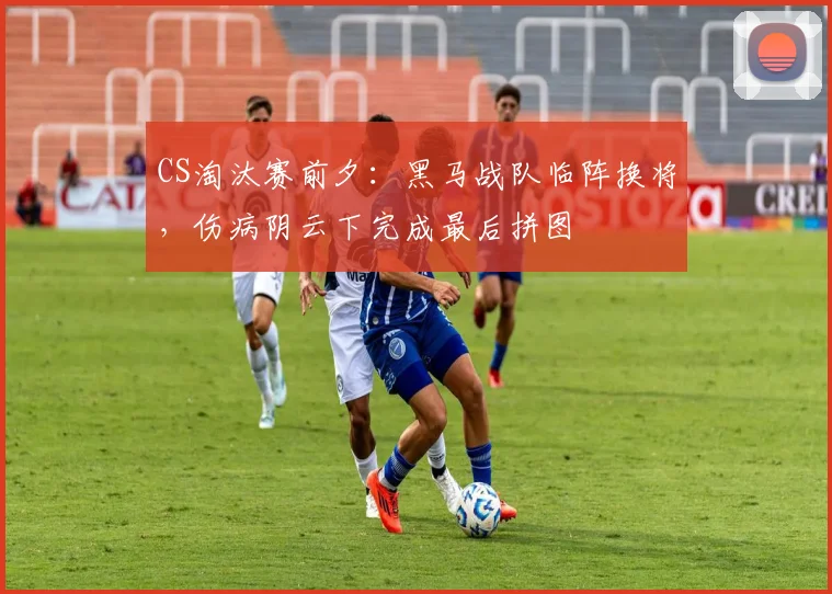 CS淘汰赛前夕：黑马战队临阵换将，伤病阴云下完成最后拼图 - 天下足球网推荐