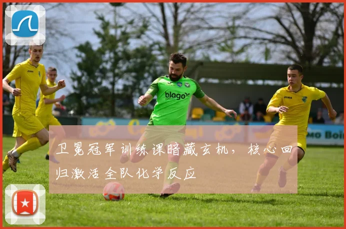 卫冕冠军训练课暗藏玄机,核心回归激活全队化学反应 - 天下足球网推荐