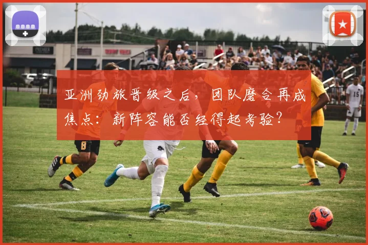 亚洲劲旅晋级之后,团队磨合再成焦点:新阵容能否经得起考验? - 天下足球网推荐