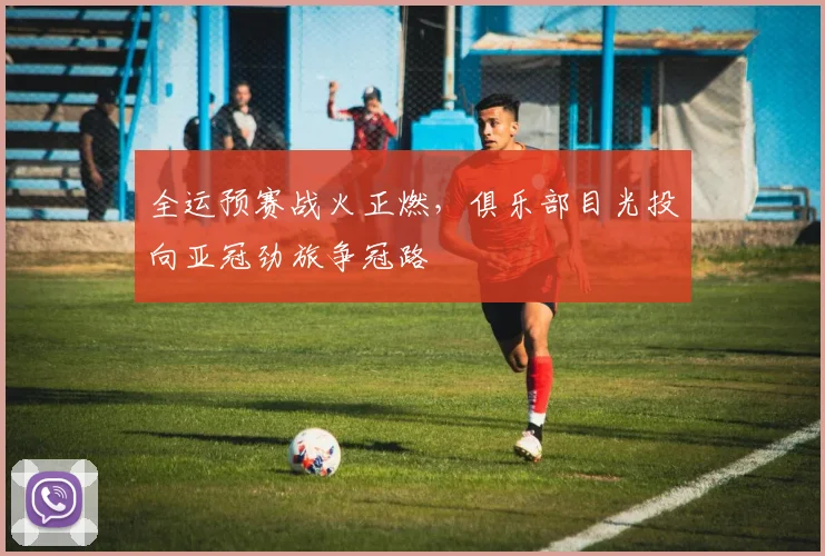 全运预赛战火正燃，俱乐部目光投向亚冠劲旅争冠路 - 天下足球网推荐
