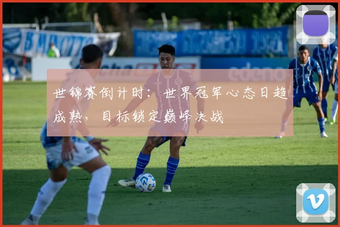 世锦赛倒计时：世界冠军心态日趋成熟，目标锁定巅峰决战 - 天下足球网精选