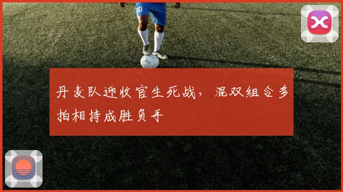 丹麦队迎收官生死战,混双组合多拍相持成胜负手 - 天下足球网推荐