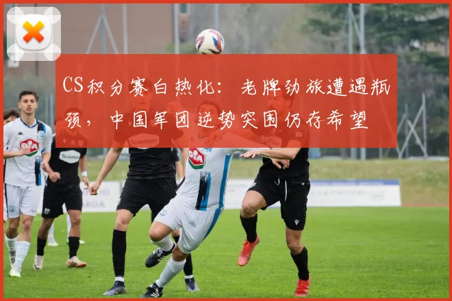 CS积分赛白热化:老牌劲旅遭遇瓶颈,中国军团逆势突围仍存希望 - 天下足球网推荐