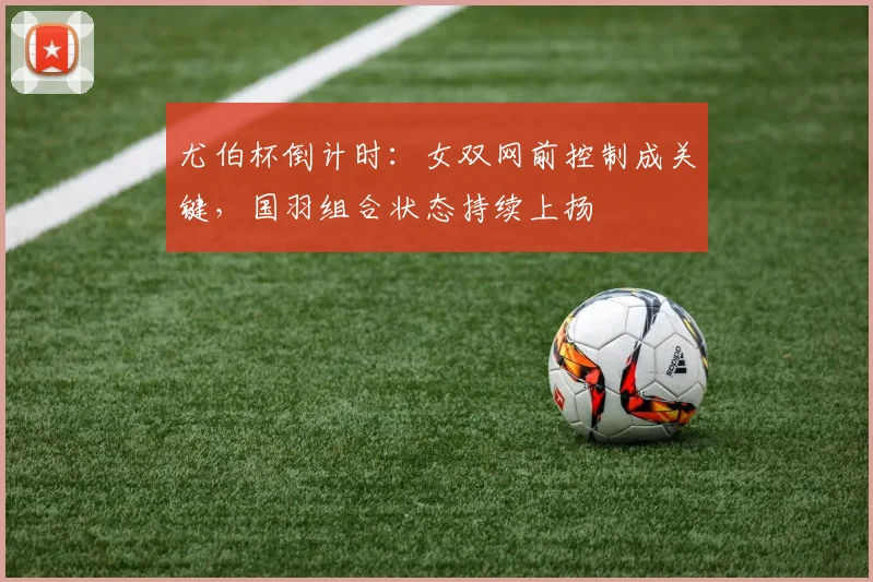 尤伯杯倒计时:女双网前控制成关键,国羽组合状态持续上扬 - 天下足球网推荐